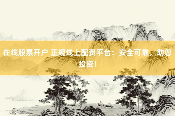 在线股票开户 正规线上配资平台：安全可靠，助您投资！