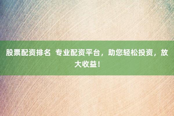 股票配资排名  专业配资平台，助您轻松投资，放大收益！