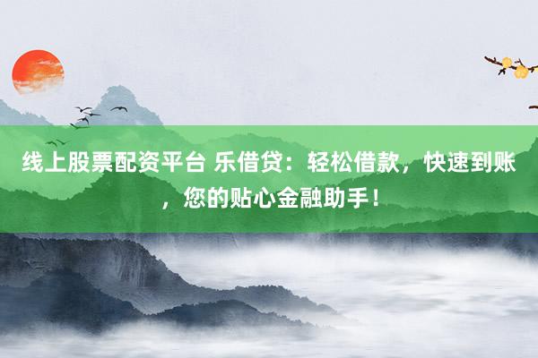 线上股票配资平台 乐借贷：轻松借款，快速到账，您的贴心金融助手！
