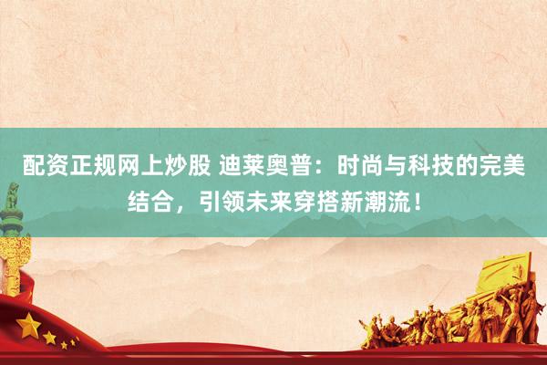 配资正规网上炒股 迪莱奥普：时尚与科技的完美结合，引领未来穿搭新潮流！