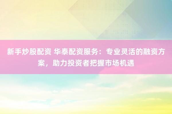 新手炒股配资 华泰配资服务：专业灵活的融资方案，助力投资者把握市场机遇