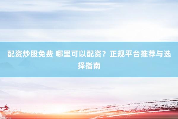 配资炒股免费 哪里可以配资？正规平台推荐与选择指南