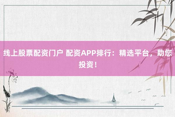 线上股票配资门户 配资APP排行：精选平台，助您投资！
