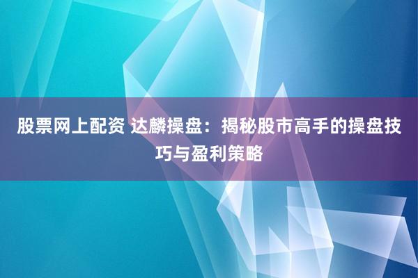 股票网上配资 达麟操盘：揭秘股市高手的操盘技巧与盈利策略