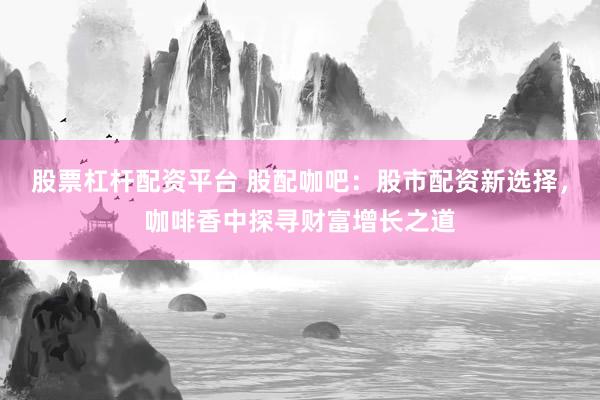 股票杠杆配资平台 股配咖吧：股市配资新选择，咖啡香中探寻财富增长之道