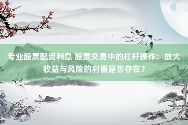 专业股票配资利息 股票交易中的杠杆操作：放大收益与风险的利器是否存在？