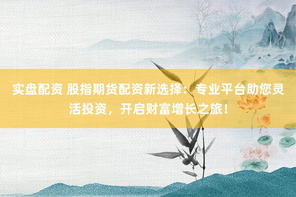 实盘配资 股指期货配资新选择：专业平台助您灵活投资，开启财富增长之旅！