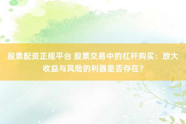 股票配资正规平台 股票交易中的杠杆购买：放大收益与风险的利器是否存在？