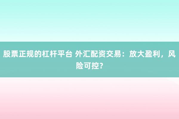 股票正规的杠杆平台 外汇配资交易：放大盈利，风险可控？