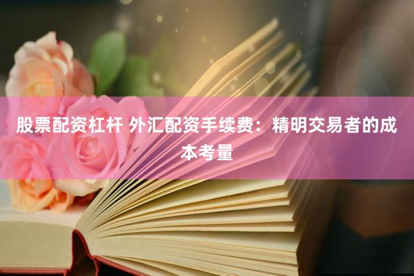 股票配资杠杆 外汇配资手续费：精明交易者的成本考量