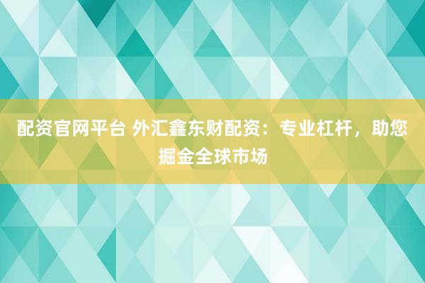 配资官网平台 外汇鑫东财配资：专业杠杆，助您掘金全球市场