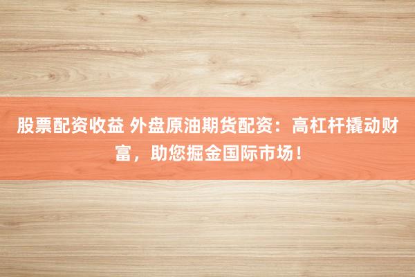 股票配资收益 外盘原油期货配资：高杠杆撬动财富，助您掘金国际市场！