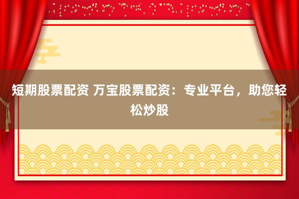 短期股票配资 万宝股票配资：专业平台，助您轻松炒股