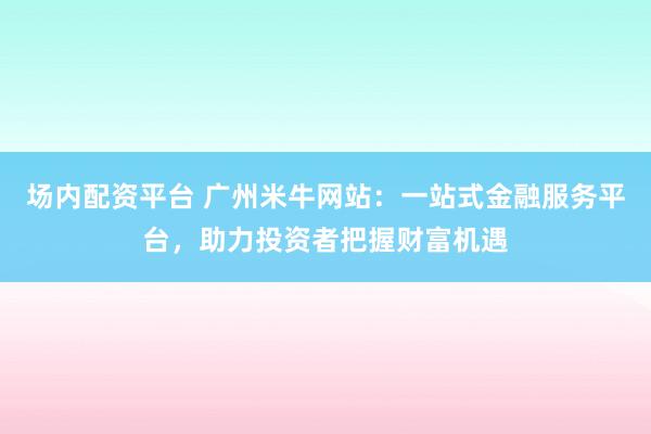 场内配资平台 广州米牛网站：一站式金融服务平台，助力投资者把握财富机遇