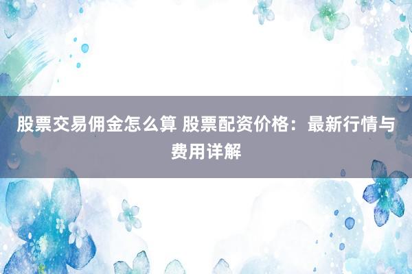 股票交易佣金怎么算 股票配资价格：最新行情与费用详解