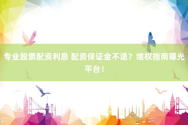 专业股票配资利息 配资保证金不退？维权指南曝光平台！