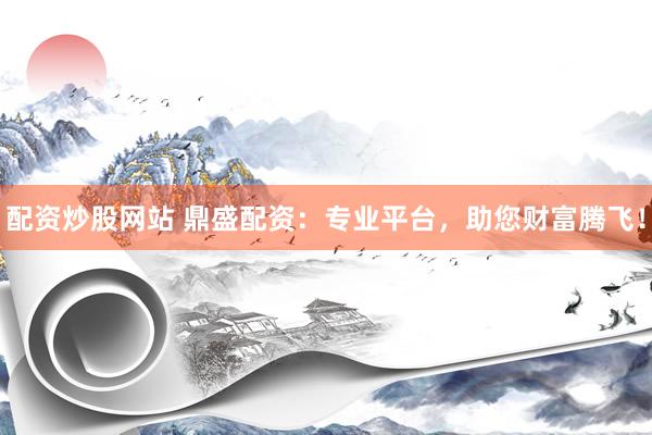 配资炒股网站 鼎盛配资：专业平台，助您财富腾飞！