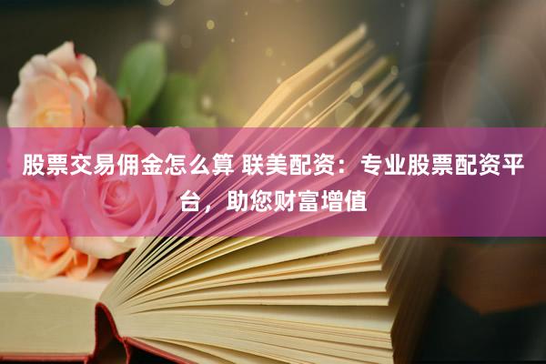 股票交易佣金怎么算 联美配资：专业股票配资平台，助您财富增值
