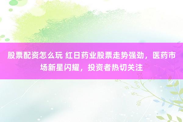 股票配资怎么玩 红日药业股票走势强劲，医药市场新星闪耀，投资者热切关注