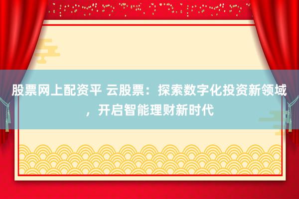 股票网上配资平 云股票：探索数字化投资新领域，开启智能理财新时代