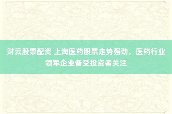 财云股票配资 上海医药股票走势强劲，医药行业领军企业备受投资者关注