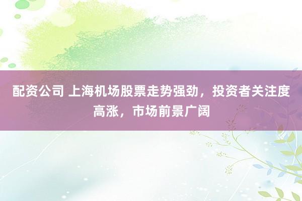 配资公司 上海机场股票走势强劲，投资者关注度高涨，市场前景广阔