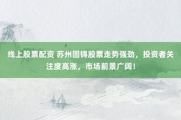线上股票配资 苏州固锝股票走势强劲，投资者关注度高涨，市场前景广阔！