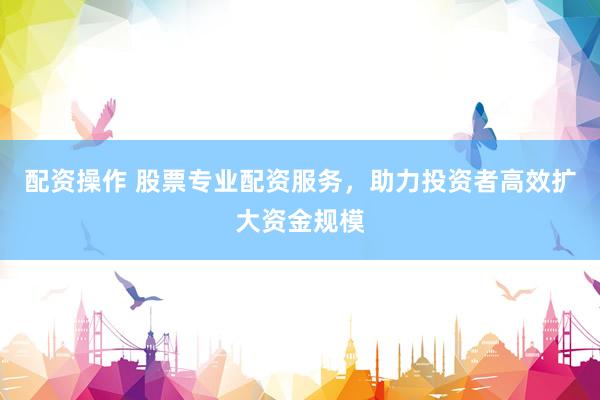 配资操作 股票专业配资服务，助力投资者高效扩大资金规模