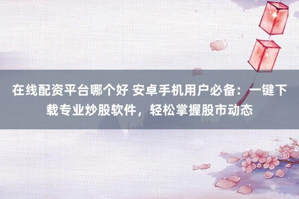 在线配资平台哪个好 安卓手机用户必备：一键下载专业炒股软件，轻松掌握股市动态