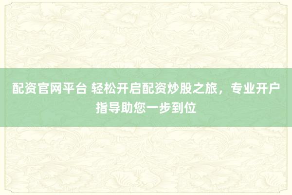 配资官网平台 轻松开启配资炒股之旅，专业开户指导助您一步到位