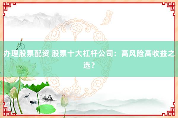 办理股票配资 股票十大杠杆公司：高风险高收益之选？
