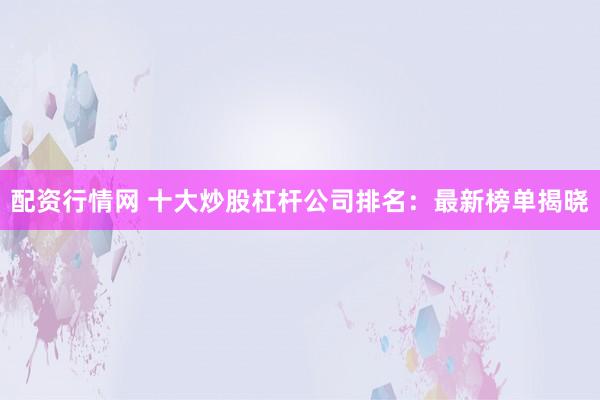 配资行情网 十大炒股杠杆公司排名：最新榜单揭晓