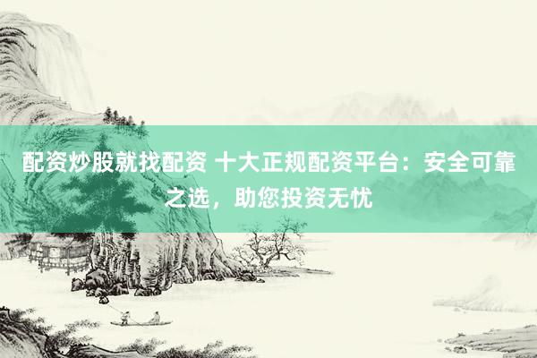 配资炒股就找配资 十大正规配资平台：安全可靠之选，助您投资无忧