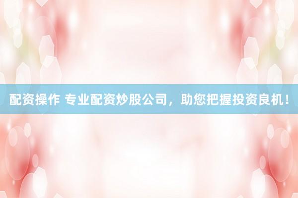 配资操作 专业配资炒股公司，助您把握投资良机！