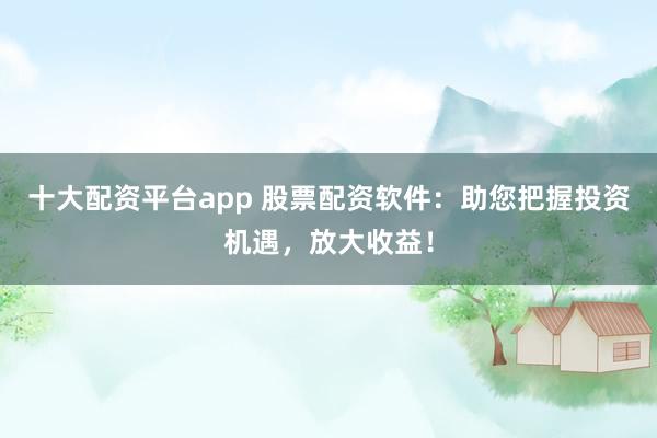 十大配资平台app 股票配资软件：助您把握投资机遇，放大收益！