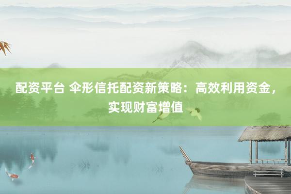 配资平台 伞形信托配资新策略：高效利用资金，实现财富增值