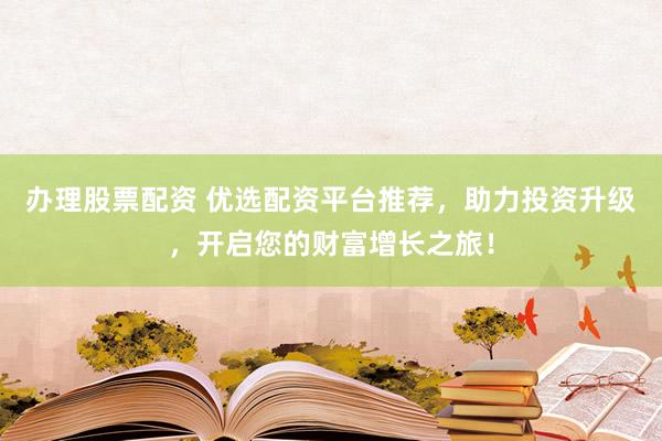 办理股票配资 优选配资平台推荐，助力投资升级，开启您的财富增长之旅！