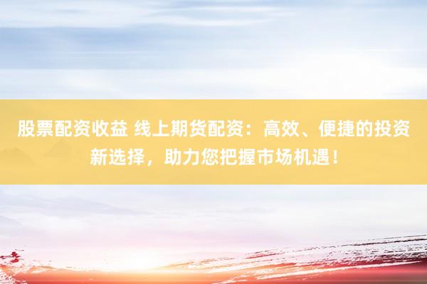 股票配资收益 线上期货配资：高效、便捷的投资新选择，助力您把握市场机遇！
