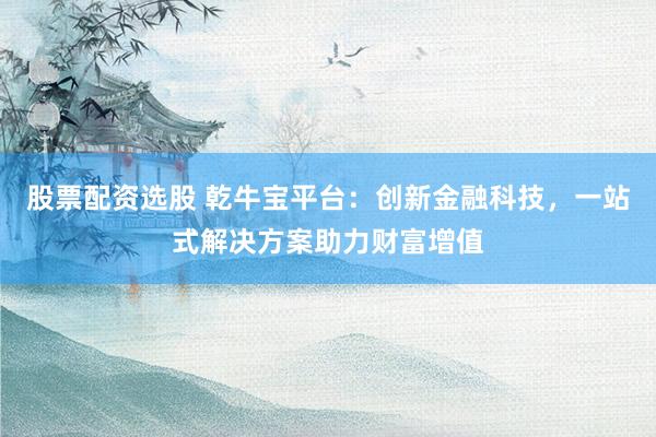 股票配资选股 乾牛宝平台：创新金融科技，一站式解决方案助力财富增值