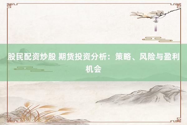 股民配资炒股 期货投资分析：策略、风险与盈利机会