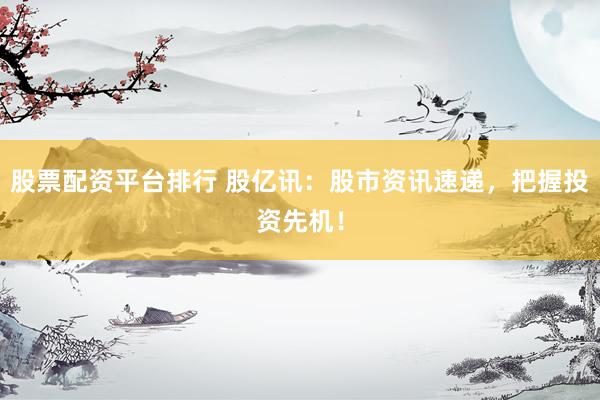 股票配资平台排行 股亿讯：股市资讯速递，把握投资先机！