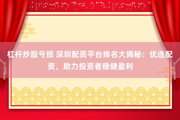杠杆炒股亏损 深圳配资平台排名大揭秘：优选配资，助力投资者稳健盈利