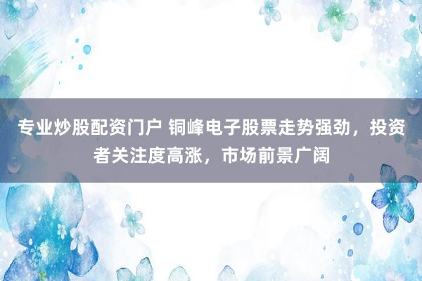 专业炒股配资门户 铜峰电子股票走势强劲，投资者关注度高涨，市场前景广阔