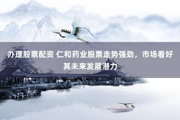 办理股票配资 仁和药业股票走势强劲，市场看好其未来发展潜力