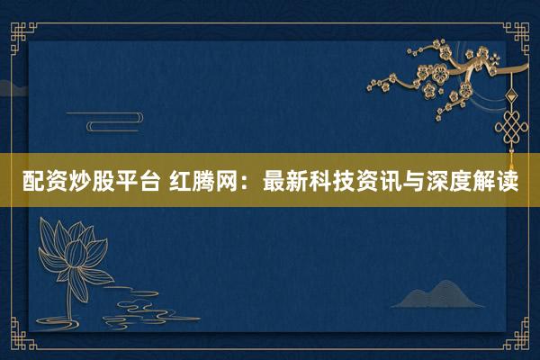 配资炒股平台 红腾网：最新科技资讯与深度解读