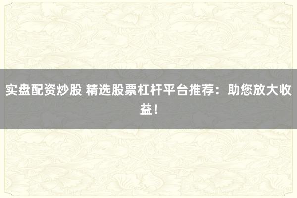 实盘配资炒股 精选股票杠杆平台推荐：助您放大收益！