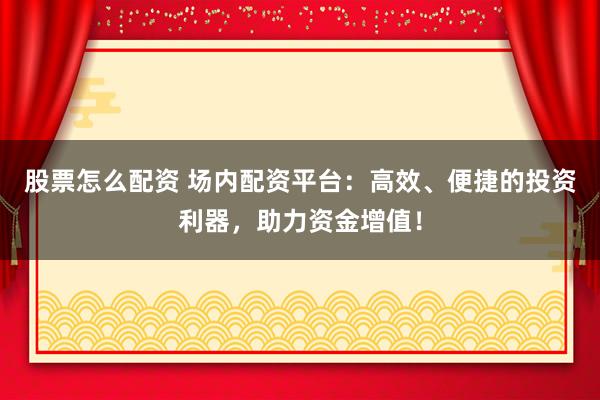 股票怎么配资 场内配资平台：高效、便捷的投资利器，助力资金增值！