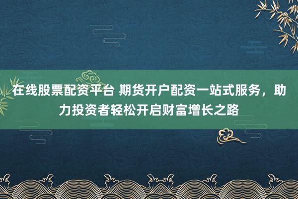 在线股票配资平台 期货开户配资一站式服务，助力投资者轻松开启财富增长之路