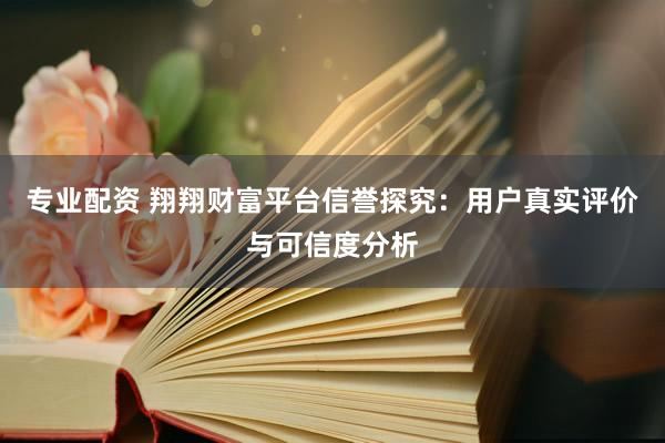 专业配资 翔翔财富平台信誉探究：用户真实评价与可信度分析