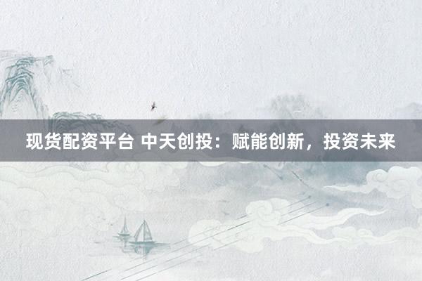 现货配资平台 中天创投：赋能创新，投资未来